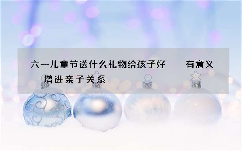 六一儿童节送什么礼物给孩子好  有意义 增进亲子关系